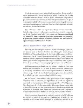 O USO DE DROGAS PSICOTRÓPICAS NO BRASIL




                         O cálculo de consumo per capita é indicador melhor do que simples-
                     mente pesquisar quem já teve contato com bebida alcoólica, mas ele não
                     é suficiente para caracterizar a situação. Afinal, como afastar a hipótese de
                     que o crescimento do consumo de álcool foi apenas expressão de que o
                     poder aquisitivo do brasileiro aumentou e finalmente todos podem tomar
                     cerveja no fim da tarde ou combinar churrasco com caipirinha sem que
                     isso acarrete problemas maiores?
                         Para refutar ou aceitar esse argumento, são necessários mais dados.
                     Os dados disponíveis até então sugerem que infelizmente a tão propalada
                     tese de que “brasileiro sabe beber” não se sustenta. O consumo de álcool
                     em nosso País parece desempenhar papel importante em uma série
                     de problemas sociais, pessoais e de saúde, que vem nos preocupando,
                     especialmente nas últimas duas décadas.

                     Situação do consumo de álcool no Brasil

                          Em 2001, foi realizado pela Secretaria Nacional Antidrogas (SENAD),
                     em parceria com o Centro Brasileiro de Informações sobre Drogas	
                     (CEBRID), da Universidade Federal de São Paulo, o I Levantamento Domi-
                     ciliar sobre o Uso de Drogas Psicotrópicas no Brasil. Este estudo inaugurou
                     uma série histórica de pesquisas nacionais sobre o tema, garantindo ao Brasil
                     informações atualizadas e padronizadas internacionalmente sobre as preva-
                     lências do uso de álcool e outras drogas pela população e suas tendências.
                         O I Levantamento, realizado nas 107 maiores cidades do País, com
                     pessoas com idade entre 12 e 65 anos de ambos os sexos, apontou que
                     68,7% delas já haviam feito uso de álcool alguma vez na vida. Além disso,
                     estimou-se que 11,2% da população brasileira apresentava dependência
                     desta substância, o que correspondia a 5.283.000 pessoas.
                         Os dados do II Levantamento (2005) apontam que 12,3% das pessoas,
                     com idades entre 12 e 65 anos, são dependentes do álcool, taxa superior à
                     encontrada no I Levantamento (2001), que corresponde a 5.799.905 pessoas.
                     Além disso, cerca de 75% dos entrevistados já beberam alguma vez na vida,
                     50% no último ano e 38% nos últimos 30 dias. Os dados também indicam
                     o consumo de álcool em faixas etárias cada vez mais precoces  e sugerem a
                     necessidade de revisão das medidas de controle, prevenção e tratamento.
                         Outro importante levantamento realizado em 2006 pela SENAD, em
                     parceria com a Unidade de Pesquisa em Álcool e Drogas  (UNIAD), da Uni-
                     versidade Federal de São Paulo, investigou os Padrões de Consumo de Ál-

 54
 