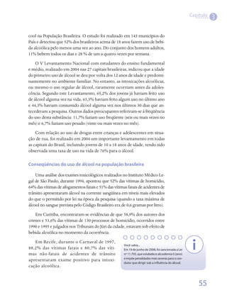 Capítulo
                                                                                                                 3

cool na População Brasileira. O estudo foi realizado em 143 municípios do
País e detectou que 52% dos brasileiros acima de 18 anos fazem uso de bebi-
da alcoólica pelo menos uma vez ao ano. Do conjunto dos homens adultos,
11% bebem todos os dias e 28 % de um a quatro vezes por semana.
    O V Levantamento Nacional com estudantes do ensino fundamental
e médio, realizado em 2004 nas 27 capitais brasileiras, indicou que a idade
do primeiro uso de álcool se deu por volta dos 12 anos de idade e predomi-
nantemente no ambiente familiar. No entanto, as intoxicações alcoólicas,
ou mesmo o uso regular de álcool, raramente ocorriam antes da adoles-
cência. Segundo este Levantamento, 65,2% dos jovens já haviam feito uso
de álcool alguma vez na vida, 63,3% haviam feito algum uso no último ano
e 44,3% haviam consumido álcool alguma vez nos últimos 30 dias que an-
tecederam a pesquisa. Outros dados preocupantes referiram-se à freqüência
do uso desta substância: 11,7% faziam uso freqüente (seis ou mais vezes no
mês) e 6,7% faziam uso pesado (vinte ou mais vezes no mês).
    Com relação ao uso de drogas entre crianças e adolescentes em situa-
ção de rua, foi realizado em 2004 um importante levantamento em todas
as capitais do Brasil, incluindo jovens de 10 a 18 anos de idade, tendo sido
observada uma taxa de uso na vida de 76% para o álcool.

Conseqüências do uso de álcool na população brasileira

    Uma análise dos exames toxicológicos realizados no Instituto Médico Le-
gal de São Paulo, durante 1994, apontou que 52% das vítimas de homicídio,
64% das vítimas de afogamentos fatais e 51% das vítimas fatais de acidentes de
trânsito apresentaram álcool na corrente sangüínea em níveis mais elevados
do que o permitido por lei na época da pesquisa (quando a taxa máxima de
álcool no sangue prevista pelo Código Brasileiro era de 0,6 gramas por litro).
    Em Curitiba, encontraram-se evidências de que 58,9% dos autores dos
crimes e 53,6% das vítimas de 130 processos de homicídio, ocorridos entre
1990 e 1995 e julgados nos Tribunais do Júri da cidade, estavam sob efeito de
bebida alcoólica no momento da ocorrência.
   Em Recife, durante o Carnaval de 1997,
                                                      Você sabia...
88,2% das vítimas fatais e 80,7% das víti-            Em 19 de junho de 2008, foi sancionada a Lei
mas não-fatais de acidentes de trânsito               nº 11.705, que estabelece alcoolemia 0 (zero)
                                                      e impõe penalidades mais severas para o con-
apresentaram exame positivo para intoxi-
                                                      dutor que dirigir sob a influência do álcool.
cação alcoólica.


                                                                                                          55
 