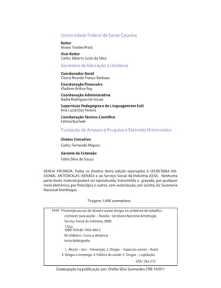 Universidade Federal de Santa Catarina
           Reitor
           Alvaro Toubes Prata
           Vice-Reitor
           Carlos Alberto Justo da Silva
           Secretaria de Educação a Distância
           Coordenador Geral
           Cícero Ricardo França Barboza
           Coordenação Financeira
           Vladimir Arthur Fey
           Coordenação Administrativa
           Nadia Rodrigues de Souza
           Supervisão Pedagógica e de Linguagem em EaD
           Ana Luzia Dias Pereira
           Coordenação Técnico-Científica
           Fátima Buchele

           Fundação de Amparo à Pesquisa e Extensão Universitária
           Diretor Executivo
           Carlos Fernando Miguez

           Gerente de Extensão
           Fábio Silva de Souza


VENDA PROIBIDA. Todos os direitos desta edição reservados à SECRETARIA NA-
CIONAL ANTIDROGAS (SENAD) e ao Serviço Social da Indústria (SESI). Nenhuma
parte deste material poderá ser reproduzida, transmitida e gravada, por qualquer
meio eletrônico, por fotocópia e outros, sem autorização, por escrito, da Secretaria
Nacional Antidrogas.

                               Tiragem: 3.600 exemplares

     P944 Prevenção ao uso de álcool e outras drogas no ambiente de trabalho :
              conhecer para ajudar. – Brasília : Secretaria Nacional Antidrogas :
              Serviço Social da Indústria, 2008.
              172 p.
     	        ISBN: 978-85-7426-040-2
              Kit didático : Curso a distância
              Inclui bibliografia

              1. Álcool – Uso – Prevenção. 2. Drogas – Aspectos sociais – Brasil.
            3. Drogas e emprego. 4. Política de saúde. 5. Drogas – Legislação.
                                                                 CDU: 364.272

         Catalogação na publicação por: Onélia Silva Guimarães CRB-14/071
 