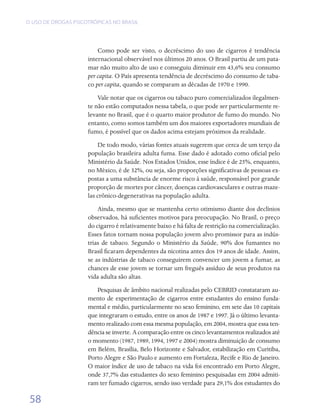 O USO DE DROGAS PSICOTRÓPICAS NO BRASIL




                         Como pode ser visto, o decréscimo do uso de cigarros é tendência
                     internacional observável nos últimos 20 anos. O Brasil partiu de um pata-
                     mar não muito alto de uso e conseguiu diminuir em 43,6% seu consumo
                     per capita. O País apresenta tendência de decréscimo do consumo de taba-
                     co per capita, quando se comparam as décadas de 1970 e 1990.
                         Vale notar que os cigarros ou tabaco puro comercializados ilegalmen-
                     te não estão computados nessa tabela, o que pode ser particularmente re-
                     levante no Brasil, que é o quarto maior produtor de fumo do mundo. No
                     entanto, como somos também um dos maiores exportadores mundiais de
                     fumo, é possível que os dados acima estejam próximos da realidade.
                         De todo modo, várias fontes atuais sugerem que cerca de um terço da
                     população brasileira adulta fuma. Esse dado é adotado como oficial pelo
                     Ministério da Saúde. Nos Estados Unidos, esse índice é de 25%, enquanto,
                     no México, é de 32%, ou seja, são proporções significativas de pessoas ex-
                     postas a uma substância de enorme risco à saúde, responsável por grande
                     proporção de mortes por câncer, doenças cardiovasculares e outras maze-
                     las crônico-degenerativas na população adulta.
                         Ainda, mesmo que se mantenha certo otimismo diante dos declínios
                     observados, há suficientes motivos para preocupação. No Brasil, o preço
                     do cigarro é relativamente baixo e há falta de restrição na comercialização.
                     Esses fatos tornam nossa população jovem alvo promissor para as indús-
                     trias de tabaco. Segundo o Ministério da Saúde, 90% dos fumantes no
                     Brasil ficaram dependentes da nicotina antes dos 19 anos de idade. Assim,
                     se as indústrias de tabaco conseguirem convencer um jovem a fumar, as
                     chances de esse jovem se tornar um freguês assíduo de seus produtos na
                     vida adulta são altas.
                        Pesquisas de âmbito nacional realizadas pelo CEBRID constataram au-
                     mento de experimentação de cigarros entre estudantes do ensino funda-
                     mental e médio, particularmente no sexo feminino, em sete das 10 capitais
                     que integraram o estudo, entre os anos de 1987 e 1997. Já o último levanta-
                     mento realizado com essa mesma população, em 2004, mostra que essa ten-
                     dência se inverte. A comparação entre os cinco levantamentos realizados até
                     o momento (1987, 1989, 1994, 1997 e 2004) mostra diminuição de consumo
                     em Belém, Brasília, Belo Horizonte e Salvador, estabilização em Curitiba,
                     Porto Alegre e São Paulo e aumento em Fortaleza, Recife e Rio de Janeiro.
                     O maior índice de uso de tabaco na vida foi encontrado em Porto Alegre,
                     onde 37,7% das estudantes do sexo feminino pesquisadas em 2004 admiti-
                     ram ter fumado cigarros, sendo isso verdade para 29,1% dos estudantes do

 58
 