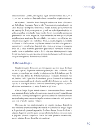 Capítulo
                                                                                         3

sexo masculino. Curitiba, em segundo lugar, apresentou taxas de 27,5% e
23,3% para os estudantes do sexo feminino e masculino, respectivamente.
    O Inquérito Domiciliar sobre Comportamentos de Risco e Morbida-
de Referida de Doenças e Agravos não Transmissíveis, realizado entre os
anos de 2002 e 2004 pelo Ministério da Saúde, indicou que a prevalência
de uso regular de cigarros apresenta grande variação dependendo da re-
gião geográfica investigada. Desse modo, foram encontradas as maiores
prevalências em Porto Alegre (25,2%) e as menores em Aracajú (12,9%).O
estudo mostra, ainda, que das oito cidades com maiores prevalências, sete
situam-se nas regiões sul e sudeste do Brasil. A tendência geral encontrada
foi de que as cidades menos populosas e menos industrializadas apresenta-
ram menores prevalências. Quanto à faixa etária, o grupo de pessoas com
mais de 25 anos de idade apresentou prevalências superiores às encon-
tradas entre os indivíduos na faixa de 15 a 24 anos. O tabagismo foi mais
freqüente, também, entre pessoas com ensino fundamental incompleto
do que entre pessoas de maior escolaridade.


3. Outras drogas
    Freqüentemente, deparamo-nos com alguém que tem medo de viajar
de avião, que só de pensar nisso tem palpitações. Não raramente, essa
mesma pessoa dirige nas estradas brasileiras em fins de feriado ou guia de
volta para casa depois das 23 horas nas ruas de São Paulo, Brasília ou Rio
de Janeiro, e não é por falta de ciência de que as chances de se acidentar
ou morrer num acidente de trânsito no chão são infinitamente maiores do
que no ar. Por algum motivo, contudo, essa informação parece ter pouco
efeito nos sentimentos, e o medo de avião se perpetua.
   Com as drogas ilegais, parece acontecer processo semelhante. Mesmo
que a maioria de nós tenha pelo menos um parente com sérios problemas
com álcool e conheça várias pessoas que se acidentaram ou se envolveram
em confusão por estarem embriagadas, continuamos muito mais apavora-
dos com o “crack” e com o “êxtase”.
    Do ponto de vista epidemiológico, no entanto, os dados disponíveis
são unânimes em mostrar impacto menor do consumo de drogas ilegais
e de produtos legais usados para fins de abuso do que do uso de álcool e
cigarro. Sugerem também que o uso de substâncias ilícitas em nosso meio
é pequeno, quando comparado com o de vários países industrializados,
ou no máximo dentro da média internacional.

                                                                                  59
 