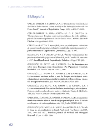 O USO DE DROGAS PSICOTRÓPICAS NO BRASIL




                     Bibliografia
                     CARLINI-COTRIM, B. & CHASIN, A.A.M. “Blood alcohol content (BAC)
                     and deaths from external causes: a study in the metropolitan area of São
                     Paulo, Brazil”. Journal of Psychoative Drugs 32(3), pp.269-275, 2000.
                     CARLINI-COTRIM, B.; GAZAL-CARVALHO, C. & GOUVEIA, N.
                     “Comportamentos de saúde entre jovens estudantes das redes pública e
                     privada da área metropolitana do Estado de São Paulo”. Revista de Saúde
                     Pública 34(6), pp.636-645, 2000.
                     CARLINI-MARLATT, B. “A população é jovem e o país é quente: estimativas
                     de consumo de álcool e tabaco no Brasil pelos dados das indústrias produtoras”.
                     Jornal Brasileiro de Dependências Químicas 2(1), pp.3-8, 2001.
                     DUARTE, P. C. A. V & CARLINI-COTRIM, B. “Álcool e violência: estudo dos
                                         .
                     processos de homicídio julgados nos Tribunais de Júri de Curitiba-PR, entre 1995
                     e 1998”. Jornal Brasileiro de Dependências Químicas 1(1), pp.17-25, 2000.
                     GALDURÓZ, J.C.; NOTO, A.R. & CARLINI, E.A. IV Levantamento
                     sobre o uso de drogas entre estudantes de 1o e 2o graus em 10 capitais
                     brasileiras. São Paulo: CEBRID, SENAD, 1997.
                     GALDURÓZ, J.C.; NOTO, A.R.; FONSECA, A.M. & CARLINI, E.A.V
                     Levantamento nacional sobre o uso de drogas psicotrópicas entre
                     estudantes do ensino fundamental e médio da rede pública de ensino
                     nas 27 capitais brasileiras. São Paulo: CEBRID, SENAD, 2005.
                     GALDURÓZ, J.C.; NOTO, A.R.; NAPPO, S. & CARLINI, E.A. I
                     Levantamento domiciliar nacional sobre o uso de drogas psicotrópicas.
                     Parte A: estudo envolvendo as 24 maiores cidades do Estado de São Paulo,
                     1999. São Paulo: CEBRID, UNIFESP, SENAD, 2000.
                     GALDURÓZ, J.C.; NOTO, A.R.; NAPPO, S. & CARLINI, E.A. II Levantamento
                     domiciliar nacional sobre o uso de drogas psicotrópicas. Parte A: estudo
                     envolvendo as 108 maiores cidades do país, 1999. Brasília: SENAD, 2005.
                     GALDURÓZ, J.C.F., NOTO, A.R., NAPPO, S.A. & CARLINI, E.A. “Trends
                     in Drug use among Students in Brazil: Analysis of Four Surveys in 1987,
                     1989, 1993 and 1997”. Brazilian Journal of Medical and Biological
                     Research 37, pp. 523-531, 2004.



 62
 