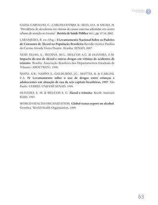 Capítulo
                                                                                            3

GAZAL-CARVALHO, C.; CARLINI-COTRIM, B.; SILVA, O.A. & SAUAIA, N.
“Prevalência de alcoolemia em vítimas de causas externas admitidas em centro
urbano de atenção ao trauma”. Revista de Saúde Pública 36(1), pp. 47-54, 2002.
LARANJEIRA, R. etc (Org.). I Levantamento Nacional Sobre os Padrões
de Consumo de Álcool na População Brasileira.Revisão técnica Paulina
do Carmo Arruda Vieira Duarte. Brasília: SENAD, 2007.
NERY FILHO, A.; MEDINA, M.G.; MELCOP, A.G. & OLIVEIRA, E.M.
Impacto do uso de álcool e outras drogas em vítimas de acidentes de
trânsito. Brasília: Associação Brasileira dos Departamentos Estaduais de
Trânsito (ABDETRAN), 1998.
NOTO, A.R.; NAPPO, S.; GALDURÓZ, J.C.; MATTEI, R. & CARLINI,
E.A. IV Levantamento sobre o uso de drogas entre crianças e
adolescentes em situação de rua de seis capitais brasileiras, 1997. São
Paulo: CEBRID, UNIFESP, SENAD, 1998.
OLIVEIRA, E. M. & MELCOP, A. G. Álcool e trânsito. Recife: Instituto
RAID, 1997.
WORLD HEALTH ORGANIZATION. Global status report on alcohol.
Genebra: World Health Organization, 1999.




                                                                                     63
 