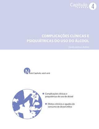 Capítulo
                                                                     4



       COMPLICAÇÕES CLÍNICAS E
PSIQUIÁTRICAS DO USO DO ÁLCOOL
                                           Danilo Antônio Baltieri




Neste Capítulo, você verá




                   Complicações clínicas e
                   psiquiátricas do uso do álcool


                      Efeitos crônicos e agudos do
                      consumo de álcool etílico
 