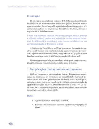 COMPLICAÇÕES CLÍNICAS E PSIQUIÁTRICAS DO USO DO ÁLCOOL




                     Introdução
                        Os problemas associados ao consumo de bebidas alcoólicas têm sido
                     reconhecidos, de modo crescente, como uma questão de saúde pública
                     em muitos países. Dentre os problemas relacionados ao seu consumo, po-
                     demos citar o abuso e a síndrome de dependência de álcool, doenças e
                     seqüelas físicas do beber intenso.

                     O álcool está relacionado a mais de 60 diferentes condições médicas, violência
                     e acidentes, problemas escolares e no ambiente de trabalho, admissões em hos-
                     pitais de saúde mental e ocorrências de morte, mesmo em indivíduos que não
                     apresentam um quadro de dependência ao álcool.

                         A Síndrome de Dependência ao Álcool, por sua vez, é uma doença que
                     afeta a saúde física, o bem-estar emocional e o comportamento do indiví-
                     duo. Segundo estatísticas americanas, atinge 14% de sua população e no
                     Brasil estima-se que entre 10 a 20% da população sofra deste mal.
                         Qualquer pessoa que bebe, com qualquer idade, pode apresentar com-
                     plicações clínicas e psiquiátricas relacionadas a esse consumo.


                     1. Complicações clínicas do consumo de álcool
                         O álcool compromete vários órgãos e funções do organismo, depen-
                     dendo da intensidade do consumo e da suscetibilidade individual, po-
                     dendo causar alterações gastrintestinais, cardiovasculares, neurológicas,
                     sanguíneas, entre outras. As manifestações clínicas estão relacionadas às
                     ações farmacológicas do álcool. Outros fatores de risco associados são ida-
                     de, sexo, raça, predisposição genética, estado nutricional, características
                     imunológicas, condição clínica prévia.

                     Efeitos

                           •• Agudos: imediatos à exposição ao álcool.
                           •• Crônicos: relacionados ao consumo repetitivo e prolongado do
                              álcool.




 66
 