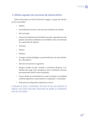 Capítulo
                                                                                        4


 2. Efeitos agudos do consumo de álcool etílico
    Estão relacionados ao nível do álcool no sangue e ao grau de tolerân-
cia do consumidor.
      •• Euforia
      •• Incoordenação motora (com riscos de acidentes de trânsito)
      •• Fala arrastada
      •• Ataxia (incoordenação da atividade muscular, especialmente dos
         grupos musculares utilizados em atividades como a locomoção
         ou a apreensão de objetos)
      •• Tonturas
      •• Náusea
      •• Vômitos
      •• Letargia (estado patológico caracterizado por um sono profun-
         do e duradouro)
      •• Discurso incoerente ou agressivo
      •• Estupor (estado em que, estando a consciência desperta, o in-
         divíduo não reage nem a perguntas, nem a estímulos externos,
         permanecendo imóvel, numa só posição)
      •• Coma (estado de inconsciência no qual se perdem as atividades
         cerebrais superiores, conservando-se a respiração e a circulação)
      •• Pode provocar depressão respiratória e morte

O CONSUMO DE ÁLCOOL É RESPONSÁVEL POR CERCA DE 60% DOS ACIDENTES DE
TRÂNSITO, NÃO SENDO NECESSÁRIO APRESENTAR UM QUADRO DE DEPENDÊNCIA
PARA QUE ISSO OCORRA.




                                                                                 67
 