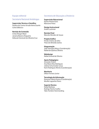 Equipe editorial                        Secretaria de Educação a Distância
Secretaria Nacional Antidrogas          Supervisão Educacional
                                        Karine Pereira Goss
Supervisão Técnica e Científica         Marivone Piana
Paulina do Carmo Arruda Vieira Duarte
Carla Dalbosco                          Design Instrucional
                                        André Luckman
Revisão de Conteúdo
Cíntia Tângari Wazir                    Revisão Final
                                        Marcelo Mendes de Souza
Janaína Bezerra Nogueira
Déborah Domiceli de Oliveira Cruz       Projeto Gráfico
                                        Pricila Cristina da Silva
                                        Thaís de Almeida Santos

                                        Diagramação
                                        João Henrique Moço (Coordenação)
                                        Rafael de Queiroz Oliveira

                                        Webdesign
                                        Rafael Amaral de Oliveira

                                        Apoio Pedagógico
                                        Amanda Chraim
                                        Ana Maria Elias Rodrigues
                                        Juliana Schumacker Lessa
                                        Karin Rodrigues Moritz (Coordenação)

                                        Monitoria
                                        Dilton Ferreira Junior

                                        Tecnologia da Informação
                                        Rosemeri Maria Pereira (Coordenação)
                                        Murillo Lagranha Flores

                                        Suporte Técnico
                                        Rafael Barboza
                                        Rodrigo Rocha Coelho
                                        Tales Tombini Hommerding
 