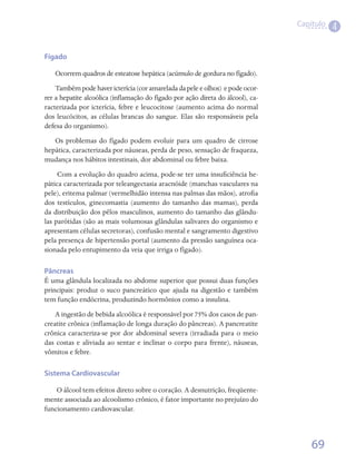 Capítulo
                                                                                            4

Fígado

   Ocorrem quadros de esteatose hepática (acúmulo de gordura no fígado).
    Também pode haver icterícia (cor amarelada da pele e olhos) e pode ocor-
rer a hepatite alcoólica (inflamação do fígado por ação direta do álcool), ca-
racterizada por icterícia, febre e leucocitose (aumento acima do normal
dos leucócitos, as células brancas do sangue. Elas são responsáveis pela
defesa do organismo).
   Os problemas do fígado podem evoluir para um quadro de cirrose
hepática, caracterizada por náuseas, perda de peso, sensação de fraqueza,
mudança nos hábitos intestinais, dor abdominal ou febre baixa.
     Com a evolução do quadro acima, pode-se ter uma insuficiência he-
pática caracterizada por teleangectasia aracnóide (manchas vasculares na
pele), eritema palmar (vermelhidão intensa nas palmas das mãos), atrofia
dos testículos, ginecomastia (aumento do tamanho das mamas), perda
da distribuição dos pêlos masculinos, aumento do tamanho das glându-
las parótidas (são as mais volumosas glândulas salivares do organismo e
apresentam células secretoras), confusão mental e sangramento digestivo
pela presença de hipertensão portal (aumento da pressão sanguínea oca-
sionada pelo entupimento da veia que irriga o fígado).

Pâncreas
É uma glândula localizada no abdome superior que possui duas funções
principais: produz o suco pancreático que ajuda na digestão e também
tem função endócrina, produzindo hormônios como a insulina.
    A ingestão de bebida alcoólica é responsável por 75% dos casos de pan-
creatite crônica (inflamação de longa duração do pâncreas). A pancreatite
crônica caracteriza-se por dor abdominal severa (irradiada para o meio
das costas e aliviada ao sentar e inclinar o corpo para frente), náuseas,
vômitos e febre.

Sistema Cardiovascular

    O álcool tem efeitos direto sobre o coração. A desnutrição, freqüente-
mente associada ao alcoolismo crônico, é fator importante no prejuízo do
funcionamento cardiovascular.



                                                                                     69
 