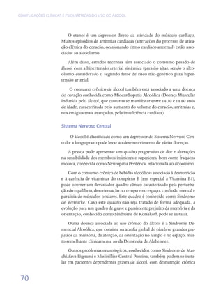 COMPLICAÇÕES CLÍNICAS E PSIQUIÁTRICAS DO USO DO ÁLCOOL




                         O etanol é um depressor direto da atividade do músculo cardíaco.
                     Muitos episódios de arritmias cardíacas (alterações do processo de ativa-
                     ção elétrica do coração, ocasionando ritmo cardíaco anormal) estão asso-
                     ciados ao alcoolismo.
                         Além disso, estudos recentes têm associado o consumo pesado de
                     álcool com a hipertensão arterial sistêmica (pressão alta), sendo o alco-
                     olismo considerado o segundo fator de risco não-genético para hiper-
                     tensão arterial.
                          O consumo crônico de álcool também está associado a uma doença
                     do coração conhecida como Miocardiopatia Alcoólica (Doença Muscular
                     Induzida pelo álcool, que costuma se manifestar entre os 30 e os 60 anos
                     de idade, caracterizada pelo aumento do volume do coração, arritmias e,
                     nos estágios mais avançados, pela insuficiência cardíaca).

                     Sistema Nervoso Central

                           O álcool é classificado como um depressor do Sistema Nervoso Cen-
                     tral e a longo prazo pode levar ao desenvolvimento de várias doenças.
                         A pessoa pode apresentar um quadro progressivo de dor e alterações
                     na sensibilidade dos membros inferiores e superiores, bem como fraqueza
                     motora, conhecida como Neuropatia Periférica, relacionada ao alcoolismo.
                         Com o consumo crônico de bebidas alcoólicas associado à desnutrição
                     e à carência de vitaminas do complexo B (em especial a Vitamina B1),
                     pode ocorrer um devastador quadro clínico caracterizado pela perturba-
                     ção do equilíbrio, desorientação no tempo e no espaço, confusão mental e
                     paralisia de músculos oculares. Este quadro é conhecido como Síndrome
                     de Wernicke. Caso este quadro não seja tratado de forma adequada, a
                     evolução para um quadro de grave e persistente prejuízo da memória e da
                     orientação, conhecido como Síndrome de Korsakoff, pode se instalar.
                         Outra doença associada ao uso crônico do álcool é a Síndrome De-
                     mencial Alcoólica, que consiste na atrofia global do cérebro, grandes pre-
                     juízos da memória, da atenção, da orientação no tempo e no espaço, mui-
                     to semelhante clinicamente ao da Demência de Alzheimer.
                         Outros problemas neurológicos, conhecidos como Síndrome de Mar-
                     chiafava-Bignami e Mielinólise Central Pontina, também podem se insta-
                     lar em pacientes dependentes graves de álcool, com desnutrição crônica


 70
 
