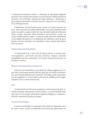 Capítulo
                                                                                           4

e inadequado tratamento médico. A Síndrome de Marchiafava-Bignami
apresenta uma evolução devastadora caracterizada por rápido prejuízo da
memória e da orientação, presença de idéias delirantes e alucinações e
grave prejuízo da marcha e controle muscular. Apesar de rara, esta síndro-
me é subdiagnosticada.
    A Mielinólise Central Pontina pode ocorrer em várias situações clí-
nicas. Entre pacientes alcoolistas desnutridos, este grave problema pode
aparecer quando a equipe médica faz uma reposição rápida de sódio para
tentar corrigir alterações hidro-eletrolíticas pré-existentes. Lesões no
tronco cerebral podem surgir, e o paciente pode apresentar dificuldades
na articulação das palavras e na deglutição dos alimentos, além de grave
prejuízo da força muscular e da consciência. Uma evolução devastadora
não é incomum.

Sistema Músculo-Esquéletico

    O álcool pode levar a uma série de efeitos nocivos no sistema mús-
culo-esquelético, acarretando processos dolorosos, fraqueza muscular,
sensibilidade muscular aumentada e até mesmo osteoporose precoce em
alcoolistas crônicos.

Sistema Hematopoiético (sangüíneo)

    Pode provocar interferência na produção de células sangüíneas em vá-
rios níveis, provocando anemias diversas (quer seja em função da desnutri-
ção, quer seja pela deficiência de vitaminas). Além disso, pode causar preju-
ízos na coagulação (é o nome dado ao processo de solidificação do sangue,
fechando cortes e outros machucados).

Pele

     Os dependentes de álcool são propensos a várias doenças de pele, in-
cluindo a psoríase (descamação crônica da pele), o eczema discóide (lesão
que causa coceira na pele relacionada a agentes endógenos e exógenos) e
infecções superficiais da pele por fungos.

Sistema Imunológico

    O sistema imunológico é responsável pela defesa do organismo, den-
tre outras coisas, e pode ser suprimido nas pessoas que apresentam um

                                                                                    71
 