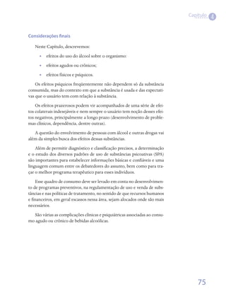 Capítulo
                                                                                        4

Considerações finais

   Neste Capítulo, descrevemos:
      •• efeitos do uso do álcool sobre o organismo:
      •• efeitos agudos ou crônicos;
      •• efeitos físicos e psíquicos.
    Os efeitos psíquicos freqüentemente não dependem só da substância
consumida, mas do contexto em que a substância é usada e das expectati-
vas que o usuário tem com relação à substância.
    Os efeitos prazerosos podem vir acompanhados de uma série de efei-
tos colaterais indesejáveis e nem sempre o usuário tem noção desses efei-
tos negativos, principalmente a longo prazo (desenvolvimento de proble-
mas clínicos, dependência, dentre outras).
   A questão do envolvimento de pessoas com álcool e outras drogas vai
além da simples busca dos efeitos dessas substâncias.
    Além de permitir diagnóstico e classificação precisos, a determinação
e o estudo dos diversos padrões de uso de substâncias psicoativas (SPA)
são importantes para estabelecer informações básicas e confiáveis e uma
linguagem comum entre os debatedores do assunto, bem como para tra-
çar o melhor programa terapêutico para esses indivíduos.
    Esse quadro de consumo deve ser levado em conta no desenvolvimen-
to de programas preventivos, na regulamentação de uso e venda de subs-
tâncias e nas políticas de tratamento, no sentido de que recursos humanos
e financeiros, em geral escassos nessa área, sejam alocados onde são mais
necessários.
  São várias as complicações clínicas e psiquiátricas associadas ao consu-
mo agudo ou crônico de bebidas alcoólicas.




                                                                                 75
 