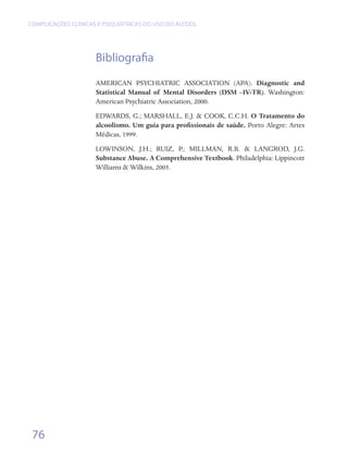 COMPLICAÇÕES CLÍNICAS E PSIQUIÁTRICAS DO USO DO ÁLCOOL




                     Bibliografia
                     AMERICAN PSYCHIATRIC ASSOCIATION (APA). Diagnostic and
                     Statistical Manual of Mental Disorders (DSM –IV-TR). Washington:
                     American Psychiatric Association, 2000.
                     EDWARDS, G.; MARSHALL, E.J. & COOK, C.C.H. O Tratamento do
                     alcoolismo. Um guia para profissionais de saúde. Porto Alegre: Artes
                     Médicas, 1999.
                     LOWINSON, J.H.; RUIZ, P.; MILLMAN, R.B. & LANGROD, J.G.
                     Substance Abuse. A Comprehensive Textbook. Philadelphia: Lippincott
                     Williams & Wilkins, 2005.




 76
 