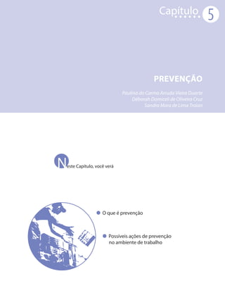 Capítulo
                                                                    5



                                         PREVENÇÃO
                           Paulina do Carmo Arruda Vieira Duarte
                                Déborah Domiceli de Oliveira Cruz
                                     Sandra Mara de Lima Troian




N
este Capítulo, você verá




                  O que é prevenção



                     Possíveis ações de prevenção
                     no ambiente de trabalho
 