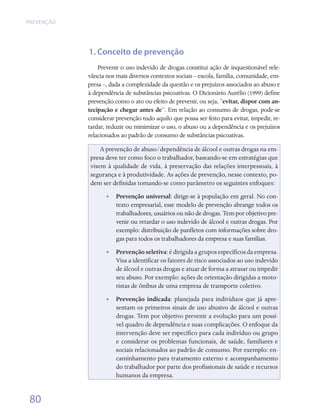 PREVENÇÃO




            1. Conceito de prevenção
                Prevenir o uso indevido de drogas constitui ação de inquestionável rele-
            vância nos mais diversos contextos sociais – escola, família, comunidade, em-
            presa –, dada a complexidade da questão e os prejuízos associados ao abuso e
            à dependência de substâncias psicoativas. O Dicionário Aurélio (1999) define
            prevenção como o ato ou efeito de prevenir, ou seja, “evitar, dispor com an-
            tecipação e chegar antes de”. Em relação ao consumo de drogas, pode-se
            considerar prevenção tudo aquilo que possa ser feito para evitar, impedir, re-
            tardar, reduzir ou minimizar o uso, o abuso ou a dependência e os prejuízos
            relacionados ao padrão de consumo de substâncias psicoativas.

                A prevenção de abuso/dependência de álcool e outras drogas na em-
            presa deve ter como foco o trabalhador, baseando-se em estratégias que
            visem à qualidade de vida, à preservação das relações interpessoais, à
            segurança e à produtividade. As ações de prevenção, nesse contexto, po-
            dem ser definidas tomando-se como parâmetro os seguintes enfoques:
                   •• Prevenção universal: dirige-se à população em geral. No con-
                      texto empresarial, esse modelo de prevenção abrange todos os
                      trabalhadores, usuários ou não de drogas. Tem por objetivo pre-
                      venir ou retardar o uso indevido de álcool e outras drogas. Por
                      exemplo: distribuição de panfletos com informações sobre dro-
                      gas para todos os trabalhadores da empresa e suas famílias.
                   •• Prevenção seletiva: é dirigida a grupos específicos da empresa.
                      Visa a identificar os fatores de risco associados ao uso indevido
                      de álcool e outras drogas e atuar de forma a atrasar ou impedir
                      seu abuso. Por exemplo: ações de orientação dirigidas a moto-
                      ristas de ônibus de uma empresa de transporte coletivo.
                   •• Prevenção indicada: planejada para indivíduos que já apre-
                      sentam os primeiros sinais de uso abusivo de álcool e outras
                      drogas. Tem por objetivo prevenir a evolução para um possí-
                      vel quadro de dependência e suas complicações. O enfoque da
                      intervenção deve ser específico para cada indivíduo ou grupo
                      e considerar os problemas funcionais, de saúde, familiares e
                      sociais relacionados ao padrão de consumo. Por exemplo: en-
                      caminhamento para tratamento externo e acompanhamento
                      do trabalhador por parte dos profissionais de saúde e recursos
                      humanos da empresa.


 80
 