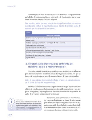 PREVENÇÃO




                              Um exemplo de fator de risco no local de trabalho é a disponibilidade
                          de bebidas alcoólicas nos clubes e associações de funcionários que se loca-
                          lizam no mesmo espaço físico da empresa.

                          Vale ressaltar, porém, que uma situação de risco pode contribuir para que um
                          indivíduo sinta vontade de experimentar drogas, mas não determina o padrão de
                          consumo que será estabelecido em sua vida.

                           Quadro 2

                                                              Fatores de proteção
                           Existência de um projeto de vida, com metas alcançáveis.
                           Valores éticos.
                           Modelos sociais que promovam a valorização da vida e da saúde.
                           Dinâmica familiar estruturada.
                           Oportunidade de trabalho e lazer.
                           Informações adequadas sobre as drogas e seus efeitos.
                           Vínculos positivos com pessoas e instituições.
                           Atividades de lazer, esportivas e culturais.
                           Espiritualidade.



                          2. Programas de prevenção no ambiente de
                             trabalho: qual é o melhor modelo?
                              Não existe modelo ideal de programa de prevenção, tampouco melhor ou
                          pior. Existem diferentes possibilidades de abordagem da questão, em que os
                          fatores de proteção devem ser realçados e os fatores de risco, minimizados.

                          Ações de prevenção que têm como meta reforçar os fatores de proteção e minimi-
                          zar os fatores de risco têm mais efetividade.

                             Embora o consumo abusivo e a dependência de drogas sejam constante
                          objeto de estudo dos profissionais da área de saúde ocupacional e seu im-
                          pacto na segurança seja amplamente discutido no ambiente empresarial, as
                          ações de prevenção ainda se mostram tímidas.
                                                                Felizmente, esse cenário vem se modificando.
        É bom saber...                                      As empresas brasileiras, na busca de alternativas
        No Brasil, menos de 5% das empresas têm algum
        tipo de programa de prevenção. Em países como
                                                            para diminuir o impacto negativo que o uso de dro-
        Estados Unidos, Canadá, França e Inglaterra, esse   gas tem na saúde do trabalhador, na produtividade
        índice chega a 90%, mostrando claro senso de        e no ambiente onde ele exerce suas atividades, co-
        responsabilidade social (CREMESP).
                                                            meçam a desenhar suas políticas nesse sentido.  

 82
 