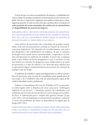 Capítulo
                                                                                            5

    O mito de que, ao entrar nas instalações da empresa, o trabalhador de-
veria se despir de qualquer problema ou preocupação já não encontra res-
paldo. Por isso, é importante implantar uma política realista para a abor-
dagem da questão. É cada vez mais claro que a política deve se traduzir em
ações possíveis de serem executadas, de acordo com as características
e a disponibilidade de recursos da empresa.

Numa política realista, cabem desde o sofisticado programa com orçamento pró-
prio e pessoal especializado até ações singelas de uma campanha de informação.
Neste Curso, você terá a oportunidade de conhecer algumas das alternativas de
prevenção que podem ser implementadas em sua empresa.

    Uma política de prevenção não é privilégio de grandes compa-
nhias, nem está necessariamente atrelada ao volume de recursos fi-
nanceiros disponíveis. Ela depende do reconhecimento, por parte
dos dirigentes e dos trabalhadores da empresa, de que o consumo
de drogas existe e pode afetar a produtividade, a segurança e as rela-
ções interpessoais no ambiente de trabalho. A partir daí, a empresa
pode e deve definir de forma pragmática o que é aceitável ou não
em relação ao consumo de drogas por seus colaboradores, as ações
de prevenção e o tipo de suporte a ser oferecido para aqueles que
já apresentam algum comprometimento decorrente do consumo de
qualquer tipo de droga.
     O ambiente de trabalho é espaço privilegiado para se definir uma po-
lítica de prevenção, uma vez que ali o trabalhador passa grande parte de
seu tempo e ali se estabelece uma rede de relacionamento capaz de lhe
conferir identidade social e profissional.
    Embora a Consolidação das Leis do Trabalho (CLT) arcaicamen-
te ainda legisle sobre a dispensa por justa causa para “embriaguez
habitual ou em serviço”, a demissão sumária do trabalhador com
problemas decorrentes do uso do álcool e outras drogas vem perden-
do força. A substituição pura e simples não garante solução, já que
entre 10% e 12% da população economicamente produtiva, acima de
14 anos, tem problemas de abuso ou dependência de algum tipo de
droga (OIT, 1993).  

É imprescindível que todos os segmentos da empresa tenham nítida compreensão
de que o uso abusivo e a dependência de drogas não têm uma única causa. Os
problemas decorrentes disso requerem diferentes tipos de abordagem.



                                                                                     83
 