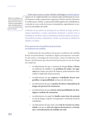 PREVENÇÃO




                                  Terão maior sucesso as ações voltadas à abordagem multidisciplinar,
                              capazes de ser implementadas em conjunto pelos profissionais de recur-
Refere-se ao trabalho e es-
tudo de profissionais de      sos humanos, saúde ocupacional e segurança. Devem envolver fortemen-
diversas áreas do conhe-      te as lideranças e chefias, a representatividade legítima dos trabalhadores,
cimento ou especialidades
sobre um determinado te-
                              e articular-se com a rede de recursos comunitários, especialmente os ser-
ma ou uma determinada         viços da rede pública de saúde.
área de atuação.
                              A definição de uma política de prevenção do uso indevido de drogas permite à
                              empresa desmistificar o assunto, desestimular fortemente o consumo entre os
                              trabalhadores, incentivar a procura espontânea de ajuda por aqueles que apresen-
                              tam problemas de abuso e dependência e facilitar sua reinserção no ambiente de
                              trabalho e na família.


                              Pressupostos de uma política de prevenção
                              no ambiente de trabalho

                                  A elaboração de uma política eficaz para o ambiente de trabalho
                              deverá necessariamente considerar alguns pressupostos norteado-
                              res das ações e estratégias de intervenção, como reconhecem estu-
                              diosos e profissionais que desenvolvem prevenção ao uso de drogas
                              nas empresas:
                                    •• reconhecimento de que o consumo de drogas lícitas e ilícitas
                                       no ambiente de trabalho é um problema de saúde e de segu-
                                       rança que requer, por parte da empresa, posicionamento claro,
                                       realista e desprovido de preconceitos;
                                    •• reconhecimento de que empresa e trabalhador devem com-
                                       partilhar a responsabilidade na busca de alternativas;
                                    •• reconhecimento de que os quadros de abuso e dependência de
                                       drogas são passíveis de tratamento;
                                    •• reconhecimento de que existem várias possibilidades de abor-
                                       dagem e modelos de tratamento;
                                    •• reconhecimento do papel da família como fator de proteção
                                       ao uso de drogas e suporte à recuperação e reinserção social do
                                       trabalhador;
                                    •• reconhecimento de que existe uma rede de recursos na comu-
                                       nidade e de que as ações da empresa devem prever a articula-
                                       ção e o fortalecimento do trabalho em rede;

 84
 