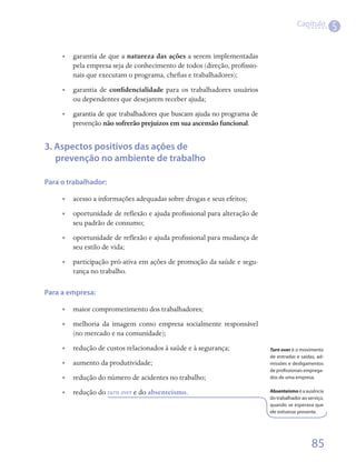 Capítulo
                                                                                                       5

     •• garantia de que a natureza das ações a serem implementadas
        pela empresa seja de conhecimento de todos (direção, profissio-
        nais que executam o programa, chefias e trabalhadores);
     •• garantia de confidencialidade para os trabalhadores usuários
        ou dependentes que desejarem receber ajuda;
     •• garantia de que trabalhadores que buscam ajuda no programa de
        prevenção não sofrerão prejuízos em sua ascensão funcional.


3. Aspectos positivos das ações de
   prevenção no ambiente de trabalho

Para o trabalhador:

     •• acesso a informações adequadas sobre drogas e seus efeitos;
     •• oportunidade de reflexão e ajuda profissional para alteração de
        seu padrão de consumo;
     •• oportunidade de reflexão e ajuda profissional para mudança de
        seu estilo de vida;
     •• participação pró-ativa em ações de promoção da saúde e segu-
        rança no trabalho.

Para a empresa:

     •• maior comprometimento dos trabalhadores;
     •• melhoria da imagem como empresa socialmente responsável
        (no mercado e na comunidade);
     •• redução de custos relacionados à saúde e à segurança;             Turn over é o movimento
                                                                          de entradas e saídas, ad-
     •• aumento da produtividade;                                         missões e desligamentos
                                                                          de profissionais emprega-
     •• redução do número de acidentes no trabalho;                       dos de uma empresa.


     •• redução do turn over e do absenteísmo.                            Absenteísmo é a ausência
                                                                          do trabalhador ao serviço,
                                                                          quando se esperava que
                                                                          ele estivesse presente.




                                                                                              85
 