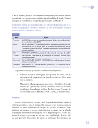 Capítulo
                                                                                                     5

a AIDS e DSTs (doenças sexualmente transmissíveis) terá maior impacto
se realizada em conjunto com unidades da rede pública de saúde. Veja um
exemplo de calendário de campanhas permanentes no Quadro 4.

É importante lembrar que o calendário deve ser estabelecido de acordo com as ca-
racterísticas regionais e culturais da empresa, seu ramo de atividade e considerar
as datas festivas e campanhas nacionais.

 Quadro 4

    Mês                                        Ações
 Fevereiro    CARNAVAL (prevenção ao uso de álcool e outras drogas; prevenção à violên-
              cia no trânsito, à AIDS e DSTs)
 Março        DIA INTERNACIONAL DA MULHER (violência doméstica; prevalência e con-
              seqüências do uso de drogas entre as mulheres; preconceito em relação
              a mulheres usuárias de drogas; tratamentos específicos; co-dependência;
              educação de filhos)
 Abril        DIA MUNDIAL DA SAÚDE (qualidade de vida e ações de promoção da saúde)
 Outubro      DIA NACIONAL DA ALIMENTAÇÃO (prevenção ao colesterol, diabetes, pres-
              são alta, obesidade)
 Novembro     DIA NACIONAL DO COMBATE AO CÂNCER (prevenção ao câncer de pele,
              próstata, mama, bucal)
 Dezembro     DIA NACIONAL DE LUTA CONTRA AIDS (prevenção à AIDS e doenças sexual-
              mente transmissíveis)

    Alguns recursos que podem ser utilizados nas campanhas:
         •• Cartazes, folhetos, mensagens nos quadros de avisos, no de-
            monstrativo de pagamento, no jornal interno, em faixas alusi-
            vas, na intranet.
         •• Materiais produzidos por parceiros, como o Ministério da Saúde,
            a Secretaria Especial dos Direitos Humanos, Secretaria Nacional
            Antidrogas, Conselho da Mulher, dos Direitos da Criança e do
            Adolescente, o SESI, SENAI, SENAC, SEBRAE, dentre outros.

Palestras

    Ainda é relativamente comum ouvir dos profissionais que palestras
sobre prevenção ao uso de drogas são inócuas como ferramentas para
diminuir ou inibir o consumo de drogas. No entanto, a literatura espe-
cializada aponta que o acesso à informação e o espaço para a reflexão
constituem elementos valiosos para ações de promoção da saúde, mu-
dança de comportamento e até mesmo para modificação de um estilo
de vida precário. O domínio do tema e a habilidade do palestrante de

                                                                                              87
 