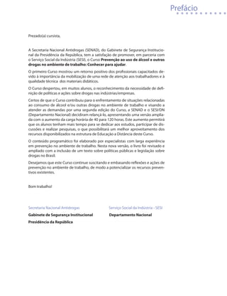Prefácio


Prezado(a) cursista,


A Secretaria Nacional Antidrogas (SENAD), do Gabinete de Segurança Institucio-
nal da Presidência da República, tem a satisfação de promover, em parceria com
o Serviço Social da Indústria (SESI), o Curso Prevenção ao uso de álcool e outras
drogas no ambiente de trabalho: Conhecer para ajudar.
O primeiro Curso mostrou um retorno positivo dos profissionais capacitados de-
vido à importância da mobilização de uma rede de atenção aos trabalhadores e à
qualidade técnica dos materiais didáticos.
O Curso despertou, em muitos alunos, o reconhecimento da necessidade de defi-
nição de políticas e ações sobre drogas nas indústrias/empresas.
Certos de que o Curso contribuiu para o enfrentamento de situações relacionadas
ao consumo de álcool e/ou outras drogas no ambiente de trabalho e visando a
atender as demandas por uma segunda edição do Curso, a SENAD e o SESI/DN
(Departamento Nacional) decidiram relançá-lo, apresentando uma versão amplia-
da com o aumento da carga horária de 40 para 120 horas. Este aumento permitirá
que os alunos tenham mais tempo para se dedicar aos estudos, participar de dis-
cussões e realizar pesquisas, o que possibilitará um melhor aproveitamento dos
recursos disponibilizados na estrutura de Educação a Distância deste Curso.
O conteúdo programático foi elaborado por especialistas com larga experiência
em prevenção no ambiente de trabalho. Nesta nova versão, o livro foi revisado e
ampliado com a inclusão de um texto sobre políticas públicas e legislação sobre
drogas no Brasil.
Desejamos que este Curso continue suscitando e embasando reflexões e ações de
prevenção no ambiente de trabalho, de modo a potencializar os recursos preven-
tivos existentes.


Bom trabalho!




Secretaria Nacional Antidrogas	   	            Serviço Social da Indústria - SESI
Gabinete de Segurança Institucional             Departamento Nacional
Presidência da República
 