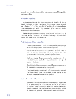 PREVENÇÃO




            interagir com o público são requisitos necessários para qualificar positiva-
            mente a atividade.

            Atividades especiais

                Atividades alternativas para o enfrentamento de situações de estresse
            podem minimizar fatores de risco para o uso de drogas, como estimulan-
            tes, “calmantes”, “remédios para dormir” e álcool, dentre outras drogas.
            Essas atividades devem ser de curta duração e, de preferência, realizadas
            durante o horário de trabalho.
                 Sugestões: ginástica laboral, shiatsu, quick massage, dança de salão, co-
            ral, teatro, ikebana e atividades ao ar livre orientadas por profissionais da
            área de educação física e fisioterapeutas.

            Projetos para públicos específicos

                  •• Devem ser elaborados a partir do conhecimento prévio do pú-
                     blico-alvo da ação (perfil socioeconômico-cultural).
                  •• Filhos de trabalhadores (oficinas temáticas, palestras sobre te-
                     mas de interesse, orientação vocacional, informações sobre
                     oportunidades educacionais, culturais e profissionais).
                  •• Mulheres (espaço de encontro regular para discussão de te-
                     mas de interesse, mediados por profissionais, promoção de
                     cursos e oficinas).
                  •• Estagiários (oficinas temáticas, encaminhamentos para cursos
                     de aprimoramento, orientação profissional).
                  •• Aposentados ou pré-aposentados (oficinas temáticas e espaço de
                     encontro para discussão e construção do novo projeto de vida,
                     atividades ligadas à pintura, dança, música).

            Visitas da família à fábrica ou empresa

                  •• Essa atividade pode se transformar em importante fator de pro-
                     teção, à medida que se estabelece uma relação de proximidade
                     da empresa com os trabalhadores e suas famílias. O conheci-
                     mento da empresa e de sua cultura por parte da família permite
                     ao trabalhador partilhar sua realidade e vivência funcional e à

 88
 
