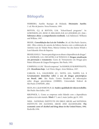 PREVENÇÃO




            Bibliografia
            FERREIRA, Aurélio Buarque de Holanda. Dicionário Aurélio.	
            3. ed. Rio de Janeiro: Nova Fronteira, 1999.
            BOTVIN, G.J. & BOTVIN, E.M. “School-based programs”. In:
            LOWINSON, J.H.; RUIZ, P.; MILLMAN, R.B. & LANGROD, J.G. (Eds.).
            Substance abuse: a comprehensive textbook. 3.ed. Baltimore: Williams
            and Wilkins, 1997.
            BRASIL. Consolidação das Leis do Trabalho. 28. ed. São Paulo: Saraiva,
            2001. Obra coletiva de autoria da Editora Saraiva com a colaboração de
            Antônio Luiz de Toledo Pinto, Márcia Cristina Vaz dos Santos Windt e
            Luiz Eduardo Alves de Siqueira.
            BRASILIANO, S. “Fatores psicológicos no abuso e dependência de drogas”.
            In: ANDRADE, A.G.; NICASTRI, S. & TONGUE, E. Drogas: atualização
            em prevenção e tratamento. Curso de Treinamento em Drogas para
            Países Africanos de Língua Portuguesa. São Paulo, 1993.
            CAMPANA, A.A.M. “Álcool e empresas”. In: RAMOS, S.P. & BERTOLOTE,
            J.M. Alcoolismo hoje. 3.ed. Porto Alegre: Artes Médicas, 1997.
            CARLINI, E.A.; GALDURÓZ, J.C.; NOTO, A.R.; NAPPO, S.A. I
            Levantamento domiciliar sobre o uso de drogas psicotrópicas
            no Brasil, 2001. São Paulo: Centro Brasileiro de informações
            sobre drogas psicotrópicas (CEBRID), Universidade Federal de	
            São Paulo (UNIFESP), 2002.
            SILVA, M.A. da & MARCHI, R. de. Saúde e qualidade de vida no trabalho.
            São Paulo: Best Seller, 1997.
            KRUPNICK, L. Como as empresas estão lidando com a dependência
            química em todo mundo. Mind nº 5, ano I, maio/junho, pp.19, 1993.
            NIDA - NATIONAL INSTITUTE ON DRUG ABUSE and NATIONAL
            INSTITUTE ON ALCOHOL ABUSE AND ALCOHOLISM. The
            economic costs of alcohol and drug abuse in the United States, 1992.
            Rockville:1998.




 90
 