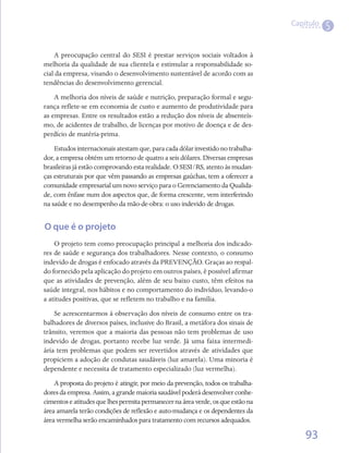 Capítulo
                                                                                            5

    A preocupação central do SESI é prestar serviços sociais voltados à
melhoria da qualidade de sua clientela e estimular a responsabilidade so-
cial da empresa, visando o desenvolvimento sustentável de acordo com as
tendências do desenvolvimento gerencial.
    A melhoria dos níveis de saúde e nutrição, preparação formal e segu-
rança reflete-se em economia de custo e aumento de produtividade para
as empresas. Entre os resultados estão a redução dos níveis de absenteís-
mo, de acidentes de trabalho, de licenças por motivo de doença e de des-
perdício de matéria-prima.
    Estudos internacionais atestam que, para cada dólar investido no trabalha-
dor, a empresa obtém um retorno de quatro a seis dólares. Diversas empresas
brasileiras já estão comprovando esta realidade. O SESI/RS, atento às mudan-
ças estruturais por que vêm passando as empresas gaúchas, tem a oferecer a
comunidade empresarial um novo serviço para o Gerenciamento da Qualida-
de, com ênfase num dos aspectos que, de forma crescente, vem interferindo
na saúde e no desempenho da mão-de-obra: o uso indevido de drogas.


O que é o projeto
    O projeto tem como preocupação principal a melhoria dos indicado-
res de saúde e segurança dos trabalhadores. Nesse contexto, o consumo
indevido de drogas é enfocado através da PREVENÇÃO. Graças ao respal-
do fornecido pela aplicação do projeto em outros países, é possível afirmar
que as atividades de prevenção, além de seu baixo custo, têm efeitos na
saúde integral, nos hábitos e no comportamento do indivíduo, levando-o
a atitudes positivas, que se refletem no trabalho e na família.
    Se acrescentarmos à observação dos níveis de consumo entre os tra-
balhadores de diversos países, inclusive do Brasil, a metáfora dos sinais de
trânsito, veremos que a maioria das pessoas não tem problemas de uso
indevido de drogas, portanto recebe luz verde. Já uma faixa intermedi-
ária tem problemas que podem ser revertidos através de atividades que
propiciem a adoção de condutas saudáveis (luz amarela). Uma minoria é
dependente e necessita de tratamento especializado (luz vermelha).
    A proposta do projeto é atingir, por meio da prevenção, todos os trabalha-
dores da empresa. Assim, a grande maioria saudável poderá desenvolver conhe-
cimentos e atitudes que lhes permita permanecer na área verde, os que estão na
área amarela terão condições de reflexão e auto-mudança e os dependentes da
área vermelha serão encaminhados para tratamento com recursos adequados.

                                                                                     93
 