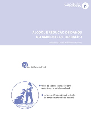 Capítulo
                                                                   6



      ÁLCOOL E REDUÇÃO DE DANOS
        NO AMBIENTE DE TRABALHO
                           Paulina do Carmo Arruda Vieira Duarte




N
este Capítulo, você verá




                  O uso do álcool e sua relação com
                  o ambiente de trabalho no Brasil


                     Uma experiência prática de redução
                     de danos no ambiente de trabalho
 