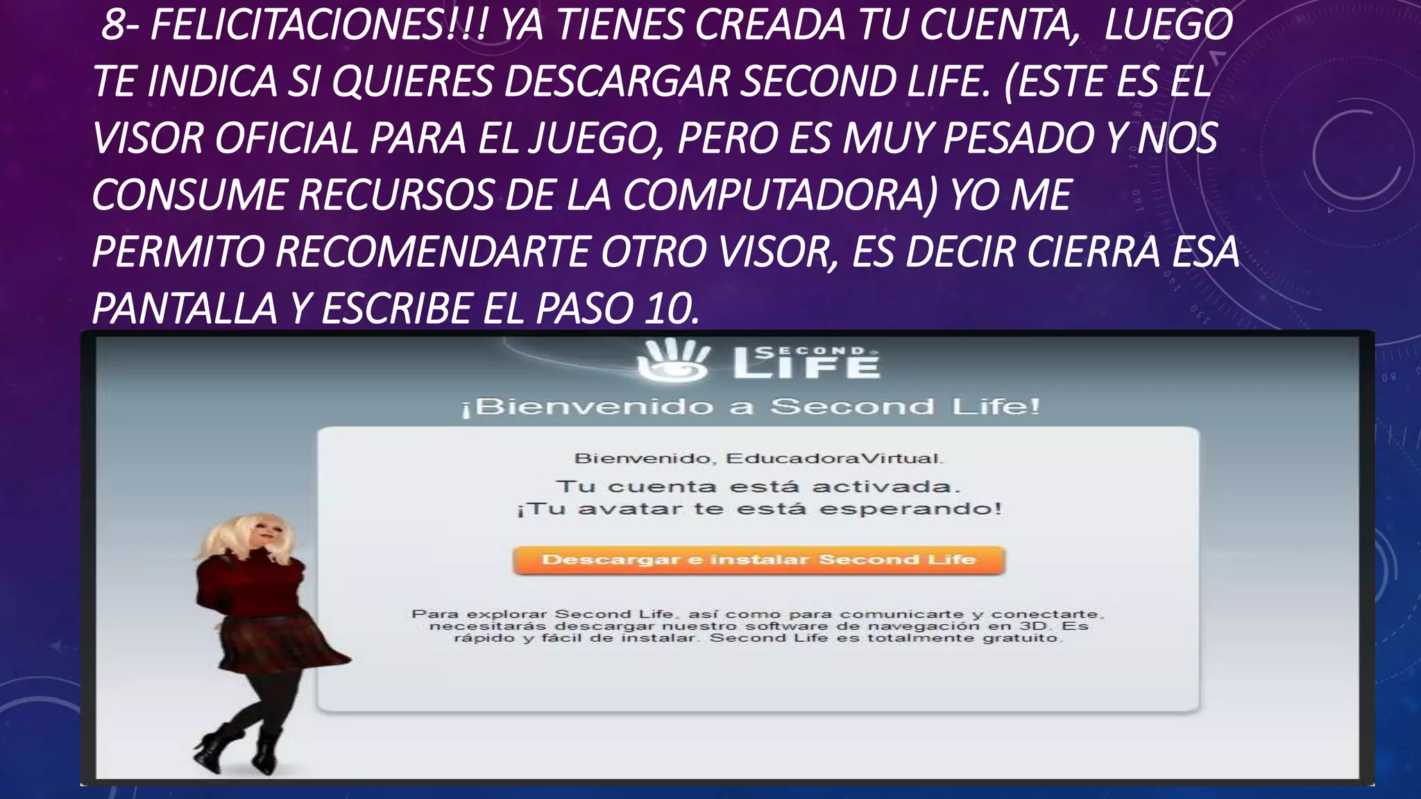 8- FELICITACIONES!!! YA TIENES CREADA TU CUENTA, LUEGO
TE INDICA SI QUIERES DESCARGAR SECOND LIFE. (ESTE ES EL
VISOR OFICIAL PARA EL JUEGO, PERO ES MUY PESADO Y NOS
CONSUME RECURSOS DE LA COMPUTADORA) YO ME
PERMITO RECOMENDARTE OTRO VISOR, ES DECIR CIERRA ESA
PANTALLA Y ESCRIBE EL PASO 10.

 