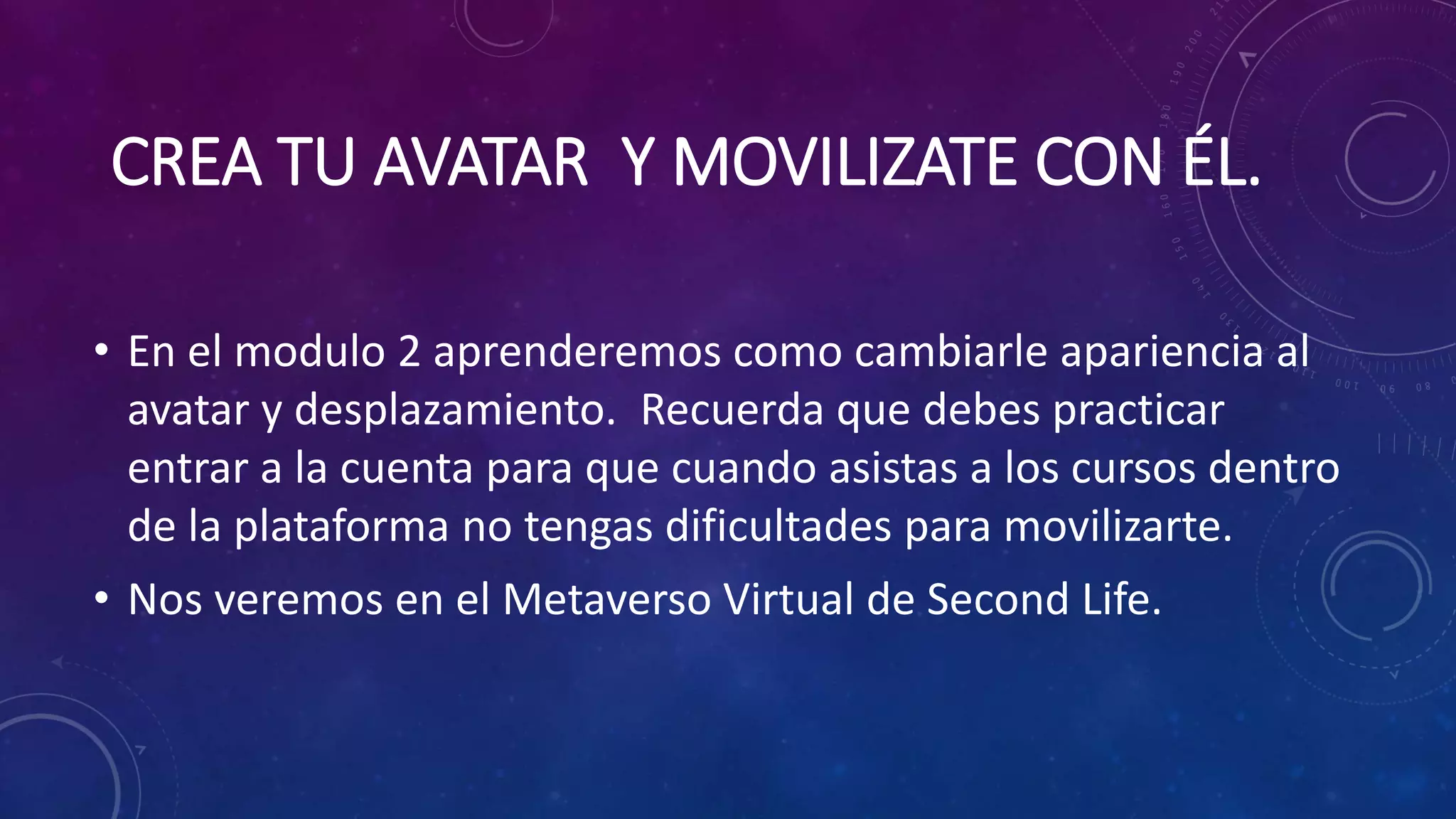 CREA TU AVATAR Y MOVILIZATE CON ÉL.
• En el modulo 2 aprenderemos como cambiarle apariencia al
avatar y desplazamiento. Recuerda que debes practicar
entrar a la cuenta para que cuando asistas a los cursos dentro
de la plataforma no tengas dificultades para movilizarte.
• Nos veremos en el Metaverso Virtual de Second Life.

 