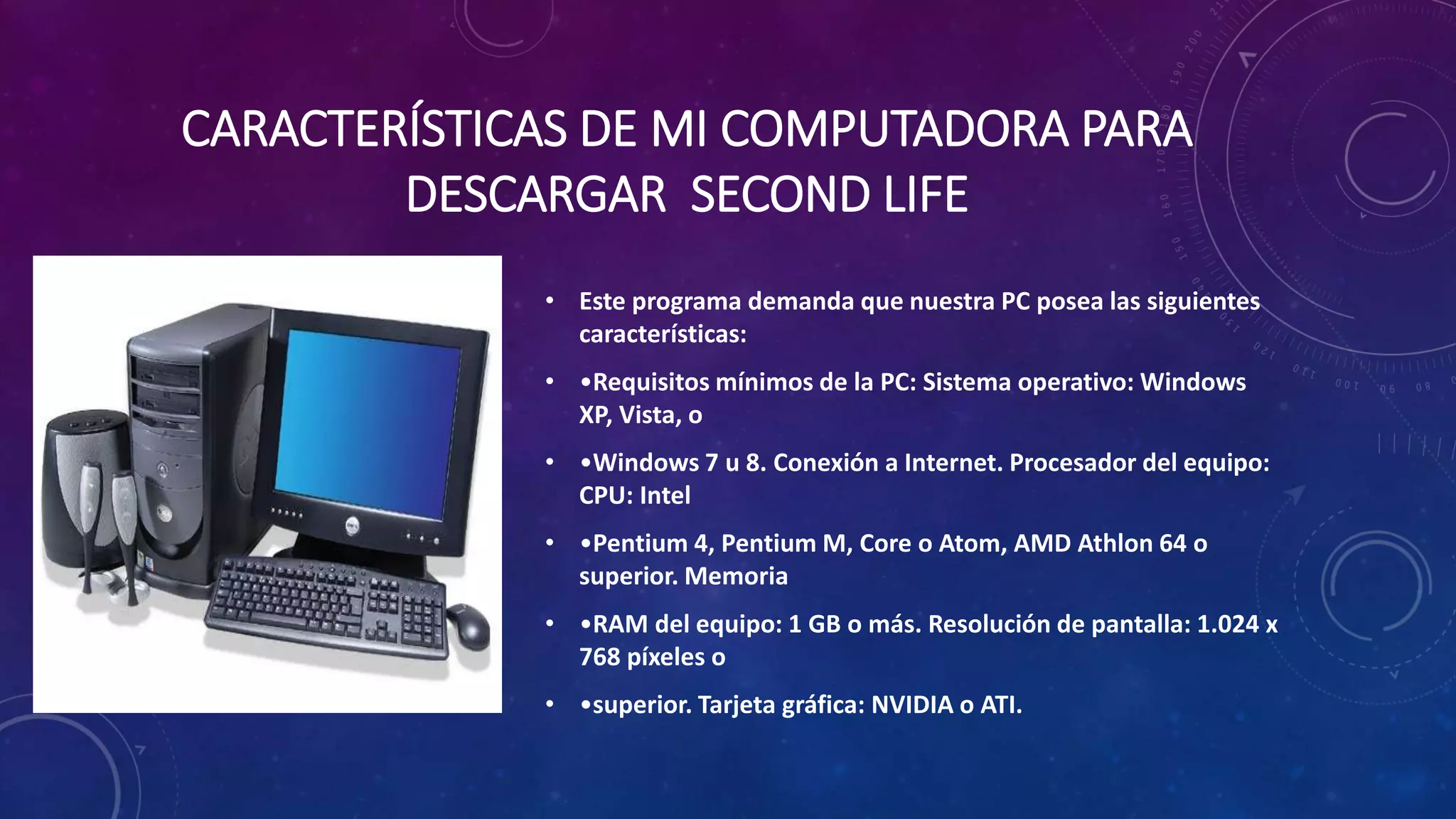 CARACTERÍSTICAS DE MI COMPUTADORA PARA
DESCARGAR SECOND LIFE
• Este programa demanda que nuestra PC posea las siguientes
características:
• •Requisitos mínimos de la PC: Sistema operativo: Windows
XP, Vista, o
• •Windows 7 u 8. Conexión a Internet. Procesador del equipo:
CPU: Intel
• •Pentium 4, Pentium M, Core o Atom, AMD Athlon 64 o
superior. Memoria
• •RAM del equipo: 1 GB o más. Resolución de pantalla: 1.024 x
768 píxeles o

• •superior. Tarjeta gráfica: NVIDIA o ATI.

 