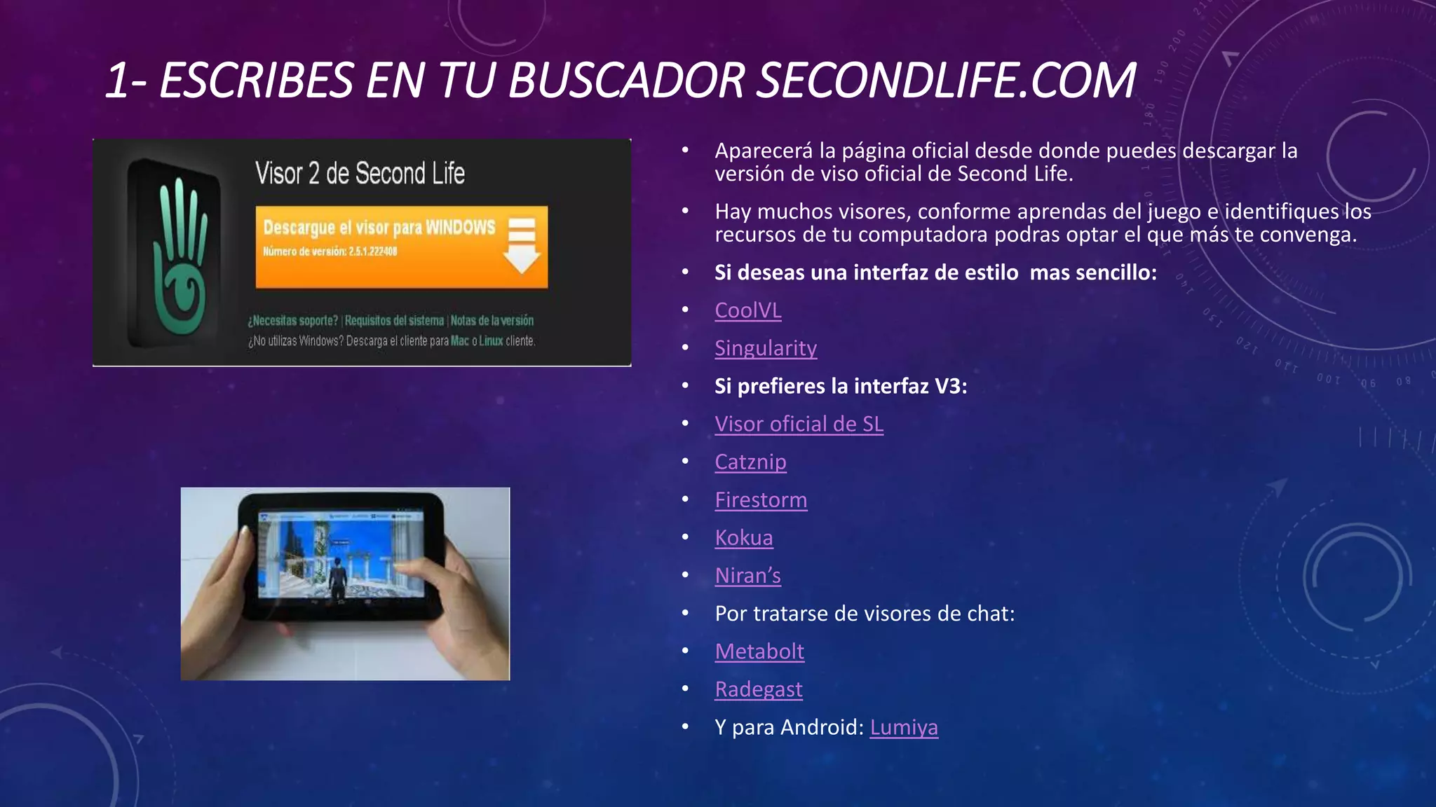1- ESCRIBES EN TU BUSCADOR SECONDLIFE.COM
•

Aparecerá la página oficial desde donde puedes descargar la
versión de viso oficial de Second Life.

•

Hay muchos visores, conforme aprendas del juego e identifiques los
recursos de tu computadora podras optar el que más te convenga.

•

Si deseas una interfaz de estilo mas sencillo:

•

CoolVL

•

Singularity

•

Si prefieres la interfaz V3:

•

Visor oficial de SL

•

Catznip

•

Firestorm

•

Kokua

•

Niran’s

•

Por tratarse de visores de chat:

•

Metabolt

•

Radegast

•

Y para Android: Lumiya

 