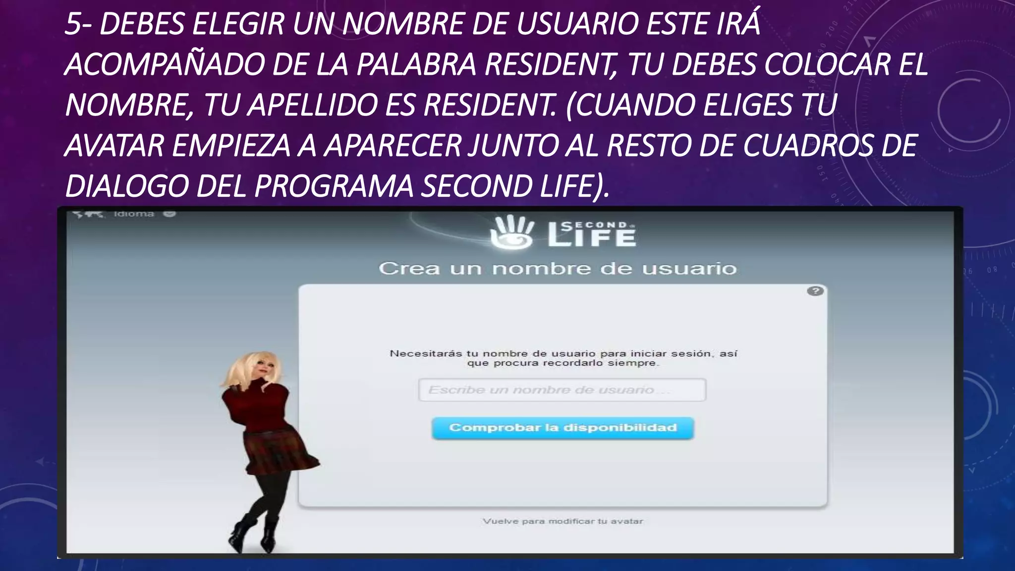 5- DEBES ELEGIR UN NOMBRE DE USUARIO ESTE IRÁ
ACOMPAÑADO DE LA PALABRA RESIDENT, TU DEBES COLOCAR EL
NOMBRE, TU APELLIDO ES RESIDENT. (CUANDO ELIGES TU
AVATAR EMPIEZA A APARECER JUNTO AL RESTO DE CUADROS DE
DIALOGO DEL PROGRAMA SECOND LIFE).

 