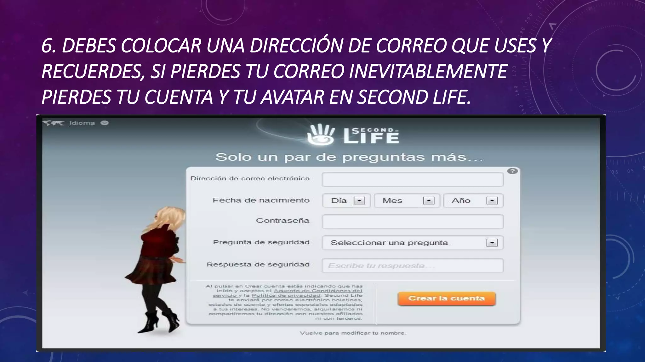 6. DEBES COLOCAR UNA DIRECCIÓN DE CORREO QUE USES Y
RECUERDES, SI PIERDES TU CORREO INEVITABLEMENTE
PIERDES TU CUENTA Y TU AVATAR EN SECOND LIFE.

 