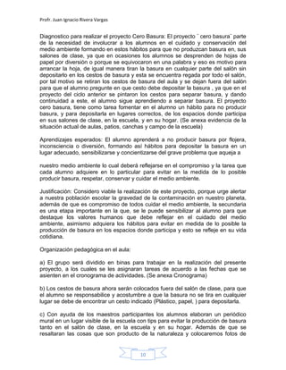 Profr. Juan Ignacio Rivera Vargas
10
Diagnostico para realizar el proyecto Cero Basura: El proyecto ¨ cero basura¨ parte
de la necesidad de involucrar a los alumnos en el cuidado y conservación del
medio ambiente formando en estos hábitos para que no produzcan basura en, sus
salones de clase, ya que en ocasiones los alumnos se desprenden de hojas de
papel por diversión o porque se equivocaron en una palabra y eso es motivo para
arrancar la hoja, de igual manera tiran la basura en cualquier parte del salón sin
depositarlo en los cestos de basura y esta se encuentra regada por todo el salón,
por tal motivo se retiran los cestos de basura del aula y se dejan fuera del salón
para que el alumno pregunte en que cesto debe depositar la basura , ya que en el
proyecto del ciclo anterior se pintaron los cestos para separar basura, y dando
continuidad a este, el alumno sigue aprendiendo a separar basura. El proyecto
cero basura, tiene como tarea fomentar en el alumno un hábito para no producir
basura, y para depositarla en lugares correctos, de los espacios donde participa
en sus salones de clase, en la escuela, y en su hogar. (Se anexa evidencia de la
situación actual de aulas, patios, canchas y campo de la escuela)
Aprendizajes esperados: El alumno aprenderá a no producir basura por flojera,
inconsciencia o diversión, formando así hábitos para depositar la basura en un
lugar adecuado, sensibilizarse y concientizarse del grave problema que aqueja a
nuestro medio ambiente lo cual deberá reflejarse en el compromiso y la tarea que
cada alumno adquiere en lo particular para evitar en la medida de lo posible
producir basura, respetar, conservar y cuidar el medio ambiente.
Justificación: Considero viable la realización de este proyecto, porque urge alertar
a nuestra población escolar la gravedad de la contaminación en nuestro planeta,
además de que es compromiso de todos cuidar el medio ambiente, la secundaria
es una etapa importante en la que, se le puede sensibilizar al alumno para que
destaque los valores humanos que debe reflejar en el cuidado del medio
ambiente, asimismo adquiera los hábitos para evitar en medida de lo posible la
producción de basura en los espacios donde participa y esto se refleje en su vida
cotidiana.
Organización pedagógica en el aula:
a) El grupo será dividido en binas para trabajar en la realización del presente
proyecto, a los cuales se les asignaran tareas de acuerdo a las fechas que se
asienten en el cronograma de actividades. (Se anexa Cronograma)
b) Los cestos de basura ahora serán colocados fuera del salón de clase, para que
el alumno se responsabilice y acostumbre a que la basura no se tira en cualquier
lugar se debe de encontrar un cesto indicado (Plástico, papel, ) para depositarla.
c) Con ayuda de los maestros participantes los alumnos elaboran un periódico
mural en un lugar visible de la escuela con tips para evitar la producción de basura
tanto en el salón de clase, en la escuela y en su hogar. Además de que se
resaltaran las cosas que son producto de la naturaleza y colocaremos fotos de
 