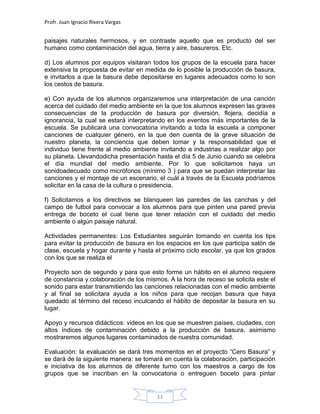 Profr. Juan Ignacio Rivera Vargas
11
paisajes naturales hermosos, y en contraste aquello que es producto del ser
humano como contaminación del agua, tierra y aire, basureros. Etc.
d) Los alumnos por equipos visitaran todos los grupos de la escuela para hacer
extensiva la propuesta de evitar en medida de lo posible la producción de basura,
e invitarlos a que la basura debe depositarse en lugares adecuados como lo son
los cestos de basura.
e) Con ayuda de los alumnos organizaremos una interpretación de una canción
acerca del cuidado del medio ambiente en la que los alumnos expresen las graves
consecuencias de la producción de basura por diversión, flojera, decidía e
ignorancia, la cual se estará interpretando en los eventos más importantes de la
escuela. Se publicará una convocatoria invitando a toda la escuela a componer
canciones de cualquier género, en la que den cuenta de la grave situación de
nuestro planeta, la conciencia que deben tomar y la responsabilidad que el
individuo tiene frente al medio ambiente invitando a industrias a realizar algo por
su planeta. Llevandodicha presentación hasta el día 5 de Junio cuando se celebra
el día mundial del medio ambiente. Por lo que solicitamos haya un
sonidoadecuado como micrófonos (mínimo 3 ) para que se puedan interpretar las
canciones y el montaje de un escenario, el cuál a través de la Escuela podríamos
solicitar en la casa de la cultura o presidencia.
f) Solicitamos a los directivos se blanqueen las paredes de las canchas y del
campo de futbol para convocar a los alumnos para que pinten una pared previa
entrega de boceto el cual tiene que tener relación con el cuidado del medio
ambiente o algún paisaje natural.
Actividades permanentes: Los Estudiantes seguirán tomando en cuenta los tips
para evitar la producción de basura en los espacios en los que participa salón de
clase, escuela y hogar durante y hasta el próximo ciclo escolar, ya que los grados
con los que se realiza el
Proyecto son de segundo y para que esto forme un hábito en el alumno requiere
de constancia y colaboración de los mismos. A la hora de receso se solicita este el
sonido para estar transmitiendo las canciones relacionadas con el medio ambiente
y al final se solicitara ayuda a los niños para que recojan basura que haya
quedado al término del receso inculcando el hábito de depositar la basura en su
lugar.
Apoyo y recursos didácticos: videos en los que se muestren países, ciudades, con
altos índices de contaminación debido a la producción de basura, asimismo
mostraremos algunos lugares contaminados de nuestra comunidad.
Evaluación: la evaluación se dará tres momentos en el proyecto “Cero Basura” y
se dará de la siguiente manera: se tomará en cuenta la colaboración, participación
e iniciativa de los alumnos de diferente turno con los maestros a cargo de los
grupos que se inscriban en la convocatoria o entreguen boceto para pintar
 
