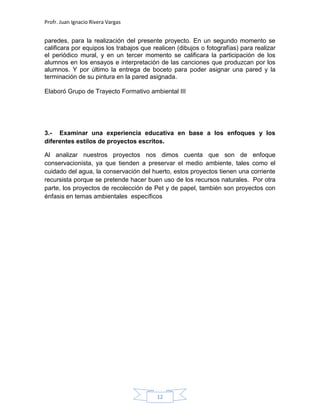 Profr. Juan Ignacio Rivera Vargas
12
paredes, para la realización del presente proyecto. En un segundo momento se
calificara por equipos los trabajos que realicen (dibujos o fotografías) para realizar
el periódico mural, y en un tercer momento se calificara la participación de los
alumnos en los ensayos e interpretación de las canciones que produzcan por los
alumnos. Y por último la entrega de boceto para poder asignar una pared y la
terminación de su pintura en la pared asignada.
Elaboró Grupo de Trayecto Formativo ambiental III
3.- Examinar una experiencia educativa en base a los enfoques y los
diferentes estilos de proyectos escritos.
Al analizar nuestros proyectos nos dimos cuenta que son de enfoque
conservacionista, ya que tienden a preservar el medio ambiente, tales como el
cuidado del agua, la conservación del huerto, estos proyectos tienen una corriente
recursista porque se pretende hacer buen uso de los recursos naturales. Por otra
parte, los proyectos de recolección de Pet y de papel, también son proyectos con
énfasis en temas ambientales específicos
 