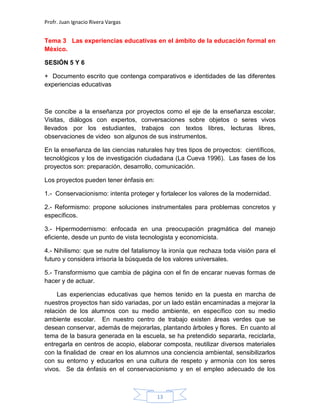 Profr. Juan Ignacio Rivera Vargas
13
Tema 3 Las experiencias educativas en el ámbito de la educación formal en
México.
SESIÓN 5 Y 6
+ Documento escrito que contenga comparativos e identidades de las diferentes
experiencias educativas
Se concibe a la enseñanza por proyectos como el eje de la enseñanza escolar.
Visitas, diálogos con expertos, conversaciones sobre objetos o seres vivos
llevados por los estudiantes, trabajos con textos libres, lecturas libres,
observaciones de video son algunos de sus instrumentos.
En la enseñanza de las ciencias naturales hay tres tipos de proyectos: científicos,
tecnológicos y los de investigación ciudadana (La Cueva 1996). Las fases de los
proyectos son: preparación, desarrollo, comunicación.
Los proyectos pueden tener énfasis en:
1.- Conservacionismo: intenta proteger y fortalecer los valores de la modernidad.
2.- Reformismo: propone soluciones instrumentales para problemas concretos y
específicos.
3.- Hipermodernismo: enfocada en una preocupación pragmática del manejo
eficiente, desde un punto de vista tecnologista y economicista.
4.- Nihilismo: que se nutre del fatalismoy la ironía que rechaza toda visión para el
futuro y considera irrisoria la búsqueda de los valores universales.
5.- Transformismo que cambia de página con el fin de encarar nuevas formas de
hacer y de actuar.
Las experiencias educativas que hemos tenido en la puesta en marcha de
nuestros proyectos han sido variadas, por un lado están encaminadas a mejorar la
relación de los alumnos con su medio ambiente, en específico con su medio
ambiente escolar. En nuestro centro de trabajo existen áreas verdes que se
desean conservar, además de mejorarlas, plantando árboles y flores. En cuanto al
tema de la basura generada en la escuela, se ha pretendido separarla, reciclarla,
entregarla en centros de acopio, elaborar composta, reutilizar diversos materiales
con la finalidad de crear en los alumnos una conciencia ambiental, sensibilizarlos
con su entorno y educarlos en una cultura de respeto y armonía con los seres
vivos. Se da énfasis en el conservacionismo y en el empleo adecuado de los
 