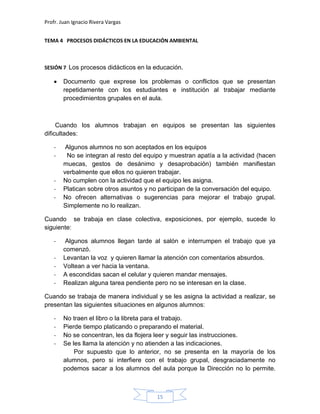 Profr. Juan Ignacio Rivera Vargas
15
TEMA 4 PROCESOS DIDÁCTICOS EN LA EDUCACIÓN AMBIENTAL
SESIÓN 7 Los procesos didácticos en la educación.
Documento que exprese los problemas o conflictos que se presentan
repetidamente con los estudiantes e institución al trabajar mediante
procedimientos grupales en el aula.
Cuando los alumnos trabajan en equipos se presentan las siguientes
dificultades:
- Algunos alumnos no son aceptados en los equipos
- No se integran al resto del equipo y muestran apatía a la actividad (hacen
muecas, gestos de desánimo y desaprobación) también manifiestan
verbalmente que ellos no quieren trabajar.
- No cumplen con la actividad que el equipo les asigna.
- Platican sobre otros asuntos y no participan de la conversación del equipo.
- No ofrecen alternativas o sugerencias para mejorar el trabajo grupal.
Simplemente no lo realizan.
Cuando se trabaja en clase colectiva, exposiciones, por ejemplo, sucede lo
siguiente:
- Algunos alumnos llegan tarde al salón e interrumpen el trabajo que ya
comenzó.
- Levantan la voz y quieren llamar la atención con comentarios absurdos.
- Voltean a ver hacia la ventana.
- A escondidas sacan el celular y quieren mandar mensajes.
- Realizan alguna tarea pendiente pero no se interesan en la clase.
Cuando se trabaja de manera individual y se les asigna la actividad a realizar, se
presentan las siguientes situaciones en algunos alumnos:
- No traen el libro o la libreta para el trabajo.
- Pierde tiempo platicando o preparando el material.
- No se concentran, les da flojera leer y seguir las instrucciones.
- Se les llama la atención y no atienden a las indicaciones.
Por supuesto que lo anterior, no se presenta en la mayoría de los
alumnos, pero si interfiere con el trabajo grupal, desgraciadamente no
podemos sacar a los alumnos del aula porque la Dirección no lo permite.
 
