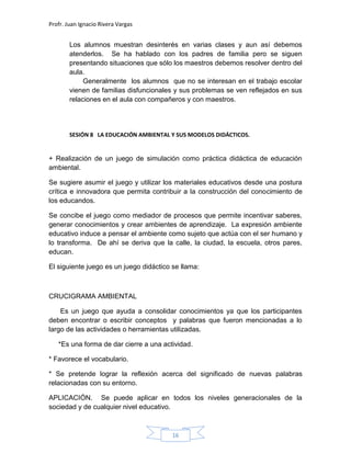 Profr. Juan Ignacio Rivera Vargas
16
Los alumnos muestran desinterés en varias clases y aun así debemos
atenderlos. Se ha hablado con los padres de familia pero se siguen
presentando situaciones que sólo los maestros debemos resolver dentro del
aula.
Generalmente los alumnos que no se interesan en el trabajo escolar
vienen de familias disfuncionales y sus problemas se ven reflejados en sus
relaciones en el aula con compañeros y con maestros.
SESIÓN 8 LA EDUCACIÓN AMBIENTAL Y SUS MODELOS DIDÁCTICOS.
+ Realización de un juego de simulación como práctica didáctica de educación
ambiental.
Se sugiere asumir el juego y utilizar los materiales educativos desde una postura
crítica e innovadora que permita contribuir a la construcción del conocimiento de
los educandos.
Se concibe el juego como mediador de procesos que permite incentivar saberes,
generar conocimientos y crear ambientes de aprendizaje. La expresión ambiente
educativo induce a pensar el ambiente como sujeto que actúa con el ser humano y
lo transforma. De ahí se deriva que la calle, la ciudad, la escuela, otros pares,
educan.
El siguiente juego es un juego didáctico se llama:
CRUCIGRAMA AMBIENTAL
Es un juego que ayuda a consolidar conocimientos ya que los participantes
deben encontrar o escribir conceptos y palabras que fueron mencionadas a lo
largo de las actividades o herramientas utilizadas.
*Es una forma de dar cierre a una actividad.
* Favorece el vocabulario.
* Se pretende lograr la reflexión acerca del significado de nuevas palabras
relacionadas con su entorno.
APLICACIÓN. Se puede aplicar en todos los niveles generacionales de la
sociedad y de cualquier nivel educativo.
 