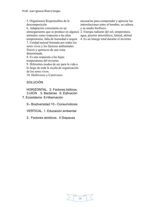 Profr. Juan Ignacio Rivera Vargas
18
5. Organismos Responsables de la
descomposición
6. Adaptación consistente en un
aletargamiento que se produce en algunos
animales como respuesta a las altas
temperaturas, falta de humedad o sequía
7. Unidad natural formada por todos los
seres vivos y los factores ambientales
físicos y químicos de una zona
determinada.
8. Es una respuesta a las bajas
temperaturas del invierno.
9. Diferentes modos de ser para la vida a
lo largo de toda la escala de organización
de los seres vivos.
10. Herbívoros y Carnívoros
SOLUCIÓN
HORIZONTAL. 2. Factores bióticos.
3.UICN 5. Bacterias 6. Estivación
necesarias para comprender y apreciar las
interrelaciones entre el hombre, su cultura
y su medio biofísico.
2. Energía radiante del sol, temperatura,
agua, presión atmosférica, latitud, altitud
4. Es un letargo total durante el invierno
7. Ecosistema 8.Hibernación
9.- Biodiversidad 10.- Consumidores
VERTICAL. 1. Educación ambiental
2. Factores abióticos. 4 Diapausa
 