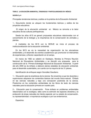 Profr. Juan Ignacio Rivera Vargas
5
TEMA 2. LA EDUCACIÓN AMBIENTAL, TENDENCIAS Y PARTICULARIDADES EN MÉXICO
SESIÓN 3 y 4
Principales tendencias teóricas y estilos en la práctica de la Educación Ambiental
1.- Documento donde se ubiquen los fundamentos teóricos y estilos de los
proyectos educativos
El origen de la educación ambiental en México se remonta a la labor
educativa de las culturas prehispánicas.
Desde los años 40´S se generó propuestas educativas relacionadas con el
conocimiento de la biología y la importancia de la conservación de animales y
plantas.
A mediados de los 80´S con la SEDUE se inicia el proceso de
institucionalización de la educación ambiental.
En los 90´S se vio la necesidad de organización de los educadores
ambientales y el desarrollo de eventos académicos que promovían el intercambio
de experiencias y ofrecían capacitación en el campo.
En marzo de 1992 se celebró en Oaxtepec, Morelos la Primera Reunión
Nacional de Educadores Ambientales y se discutió una propuesta para la
construcción de la Primera Estrategia Nacional de Educación Ambiental. A partir
del año 2000 se da énfasis a elaborar planes estatales de educación ambiental,
para el desarrollo sustentable y se cuenta con la mayoría de los 31 planes.
Identificación de enfoques según González Gaudiano.
1.- Educación para la enseñanza de la ciencia: Se encamina a que los docentes y
supervisores adquieran los contenidos básicos del mundo físico-natural. Énfasis
en las ciencias naturales y bajo una concepción positivista de la ciencia.
Predomina en los contenidos ambientales de los libros de texto de ciencias
naturales para la educación primaria en nuestro país.
2.- Educación para la conservación. Pone énfasis en problemas ambientales
relacionados con lo ecológico, tales como la extinción de especies silvestres y la
protección de áreas naturales de interés especial, por su estado de conservación,
su representatividad e importancia ecológica o por sus endemismos.
Espectros:
 