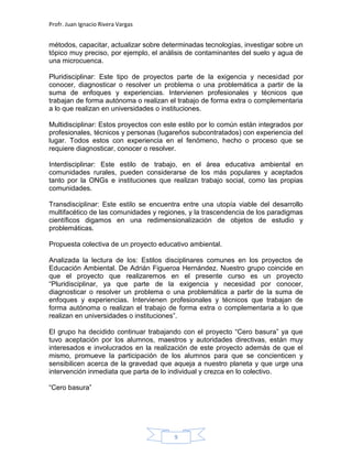 Profr. Juan Ignacio Rivera Vargas
9
métodos, capacitar, actualizar sobre determinadas tecnologías, investigar sobre un
tópico muy preciso, por ejemplo, el análisis de contaminantes del suelo y agua de
una microcuenca.
Pluridisciplinar: Este tipo de proyectos parte de la exigencia y necesidad por
conocer, diagnosticar o resolver un problema o una problemática a partir de la
suma de enfoques y experiencias. Intervienen profesionales y técnicos que
trabajan de forma autónoma o realizan el trabajo de forma extra o complementaria
a lo que realizan en universidades o instituciones.
Multidisciplinar: Estos proyectos con este estilo por lo común están integrados por
profesionales, técnicos y personas (lugareños subcontratados) con experiencia del
lugar. Todos estos con experiencia en el fenómeno, hecho o proceso que se
requiere diagnosticar, conocer o resolver.
Interdisciplinar: Este estilo de trabajo, en el área educativa ambiental en
comunidades rurales, pueden considerarse de los más populares y aceptados
tanto por la ONGs e instituciones que realizan trabajo social, como las propias
comunidades.
Transdisciplinar: Este estilo se encuentra entre una utopía viable del desarrollo
multifacético de las comunidades y regiones, y la trascendencia de los paradigmas
científicos digamos en una redimensionalización de objetos de estudio y
problemáticas.
Propuesta colectiva de un proyecto educativo ambiental.
Analizada la lectura de los: Estilos disciplinares comunes en los proyectos de
Educación Ambiental. De Adrián Figueroa Hernández. Nuestro grupo coincide en
que el proyecto que realizaremos en el presente curso es un proyecto
“Pluridisciplinar, ya que parte de la exigencia y necesidad por conocer,
diagnosticar o resolver un problema o una problemática a partir de la suma de
enfoques y experiencias. Intervienen profesionales y técnicos que trabajan de
forma autónoma o realizan el trabajo de forma extra o complementaria a lo que
realizan en universidades o instituciones”.
El grupo ha decidido continuar trabajando con el proyecto “Cero basura” ya que
tuvo aceptación por los alumnos, maestros y autoridades directivas, están muy
interesados e involucrados en la realización de este proyecto además de que el
mismo, promueve la participación de los alumnos para que se concienticen y
sensibilicen acerca de la gravedad que aqueja a nuestro planeta y que urge una
intervención inmediata que parta de lo individual y crezca en lo colectivo.
“Cero basura”
 