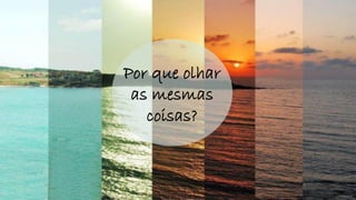 Por que olhar
as mesmas
coisas?
 