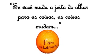 “Se você muda o jeito de olhar
para as coisas, as coisas
mudam...”
 