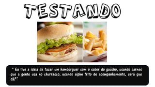 “ Eu tive a ideia de fazer um hambúrguer com o sabor do gaúcho, usando carnes
que a gente usa no churrasco, usando aipim frito de acompanhamento, será que
dá?”
 