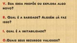V. Sua ideia propõe ou explora algo
novo?
R. Qual é a raridade? Alguém já faz
isso?
I. qual é a imitabilidade?
O.Quais seus recursos valiosos?
 