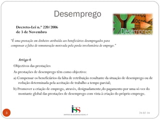Desemprego
Decreto-Lei n.º 220/2006
de 3 de Novembro
“É uma prestação em dinheiro atribuída aos beneficiários desempregados para
compensar a falta de remuneração motivada pela perda involuntária de emprego.”
Artigo 6
Objectivos das prestações
As prestações de desemprego têm como objectivo:
a) Compensar os beneficiários da falta de retribuição resultante da situação de desemprego ou de
redução determinada pela aceitação de trabalho a tempo parcial;
b) Promover a criação de emprego, através, designadamente,do pagamento por uma só vez do
montante global das prestações de desemprego com vista à criação do próprio emprego.

3

24-02-14

 