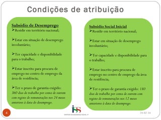 Condições de atribuição
Subsidio de Desemprego

Residir em território nacional;
Estar em situação de desemprego
involuntário;

Estar em situação de desemprego
involuntário;

Ter capacidade e disponibilidade
para o trabalho;

Ter capacidade e disponibilidade para
o trabalho;

Estar inscrito para procura de
emprego no centro de emprego da
área de residência;

Estar inscrito para procura de
emprego no centro de emprego da área
de residência;

Ter o prazo de garantia exigido:
360 dias de trabalho por conta de outrem
com registo de remunerações nos 24 meses
anterioes à data do desemprego.
4

Subsidio Social Inicial
Residir em território nacional;

Ter o prazo de garantia exigido: 180
dias de trabalho por conta de outrem com
registo de remunerações nos 12 meses
anteriores à data do desemprego.
24-02-14

 