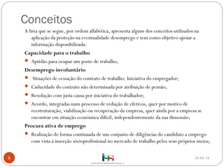 Conceitos
A lista que se segue, por ordem alfabética, apresenta alguns dos conceitos utilizados na
aplicação da proteção na eventualidade desemprego e tem como objetivo apoiar a
informação disponibilizada:
Capacidade para o trabalho
 Aptidão para ocupar um posto de trabalho;

Desemprego involuntário
  Situações de cessação do contrato de trabalho: Iniciativa do empregador;
 Caducidade do contrato não determinada por atribuição de pensão;
 Resolução com justa causa por iniciativa do trabalhador;
 Acordo, integradas num processo de redução de efetivos, quer por motivo de

reestruturação, viabilização ou recuperação da empresa, quer ainda por a empresa se
encontrar em situação económica difícil, independentemente da sua dimensão;
Procura ativa de emprego
 Realização de forma continuada de um conjunto de diligências do candidato a emprego

com vista à inserção sócioprofissional no mercado de trabalho pelos seus próprios meios;
8

24-02-14

 